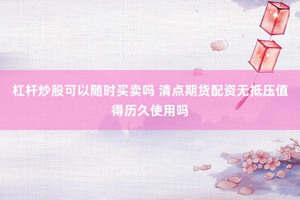 杠杆炒股可以随时买卖吗 清点期货配资无抵压值得历久使用吗