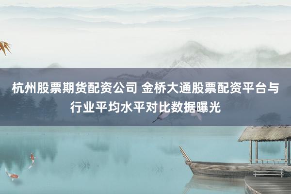 杭州股票期货配资公司 金桥大通股票配资平台与行业平均水平对比数据曝光