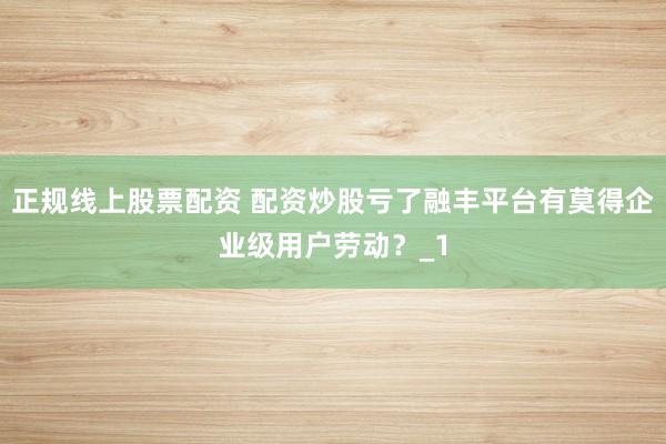 正规线上股票配资 配资炒股亏了融丰平台有莫得企业级用户劳动？_1