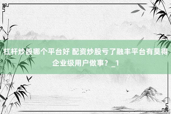 杠杆炒股哪个平台好 配资炒股亏了融丰平台有莫得企业级用户做事？_1
