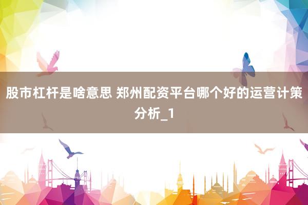 股市杠杆是啥意思 郑州配资平台哪个好的运营计策分析_1