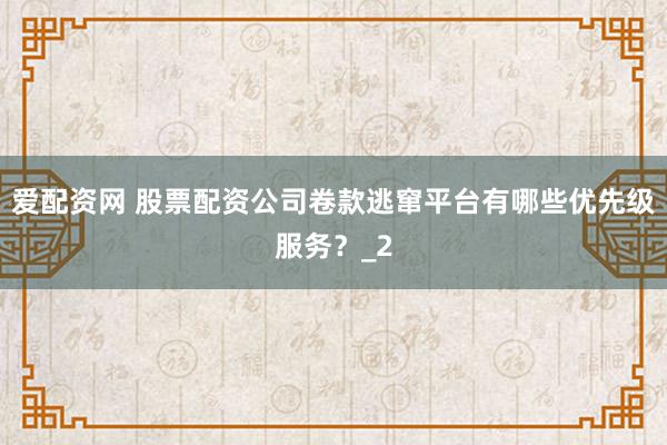 爱配资网 股票配资公司卷款逃窜平台有哪些优先级服务？_2