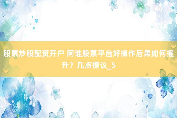 股票炒股配资开户 阿谁股票平台好操作后果如何擢升？几点提议_5