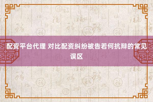 配资平台代理 对比配资纠纷被告若何抗辩的常见误区