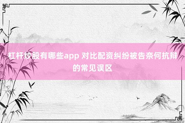 杠杆炒股有哪些app 对比配资纠纷被告奈何抗辩的常见误区