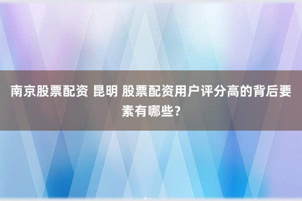南京股票配资 昆明 股票配资用户评分高的背后要素有哪些？