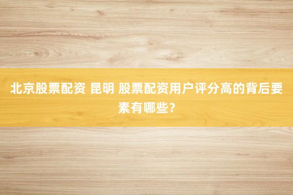 北京股票配资 昆明 股票配资用户评分高的背后要素有哪些？