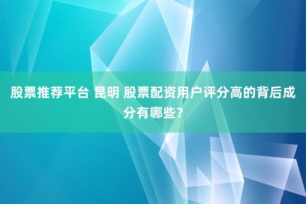 股票推荐平台 昆明 股票配资用户评分高的背后成分有哪些？