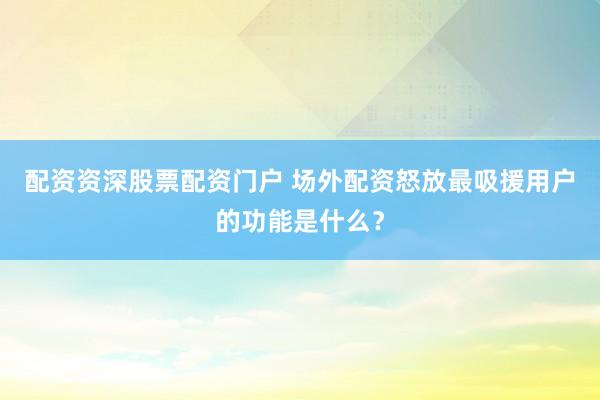 配资资深股票配资门户 场外配资怒放最吸援用户的功能是什么？