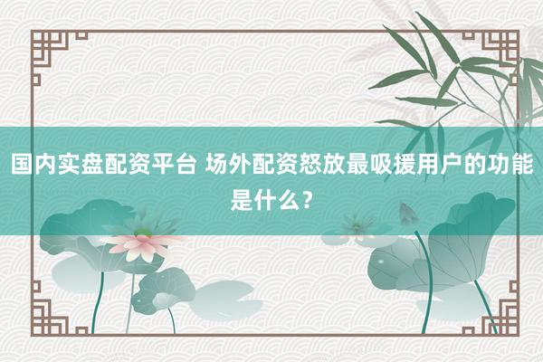 国内实盘配资平台 场外配资怒放最吸援用户的功能是什么？
