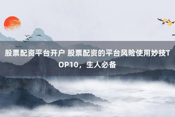 股票配资平台开户 股票配资的平台风险使用妙技TOP10，生人必备