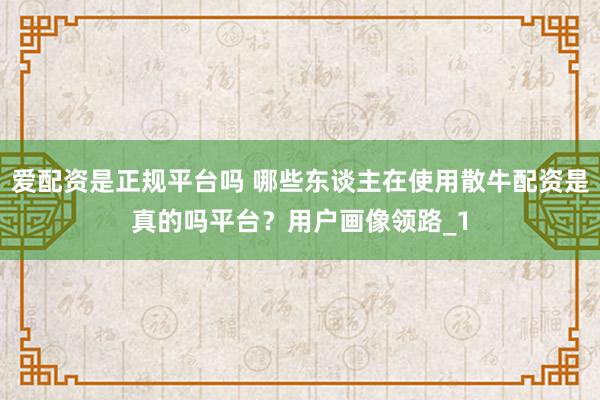 爱配资是正规平台吗 哪些东谈主在使用散牛配资是真的吗平台？用户画像领路_1