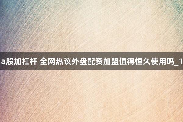 a股加杠杆 全网热议外盘配资加盟值得恒久使用吗_1