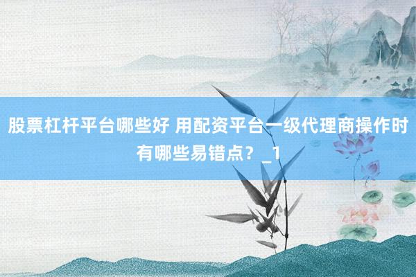 股票杠杆平台哪些好 用配资平台一级代理商操作时有哪些易错点？_1