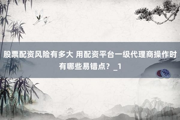 股票配资风险有多大 用配资平台一级代理商操作时有哪些易错点？_1