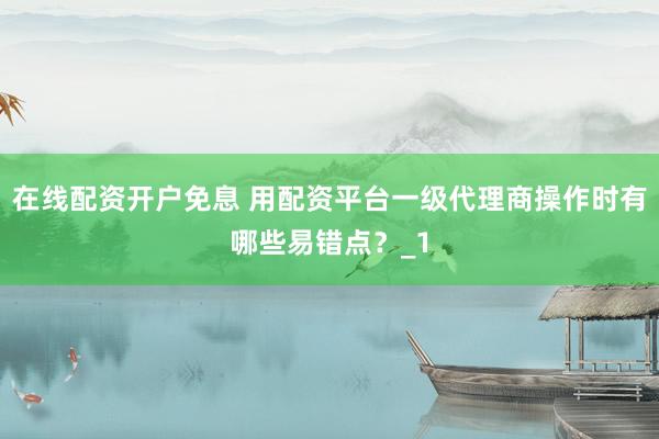 在线配资开户免息 用配资平台一级代理商操作时有哪些易错点？_1