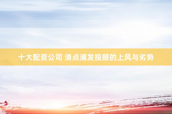 十大配资公司 清点浦发投顾的上风与劣势