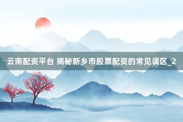 云南配资平台 揭秘新乡市股票配资的常见误区_2