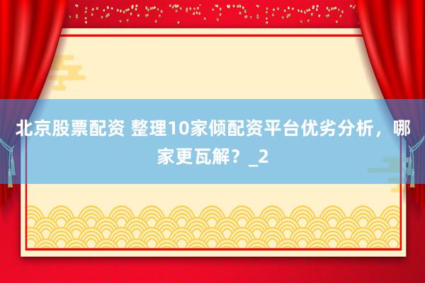 北京股票配资 整理10家倾配资平台优劣分析，哪家更瓦解？_2