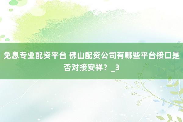 免息专业配资平台 佛山配资公司有哪些平台接口是否对接安祥？_3