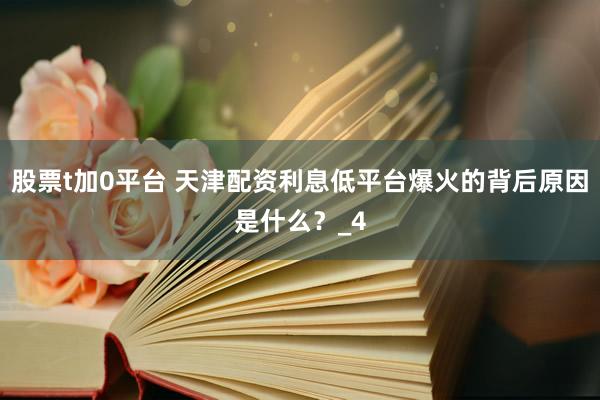 股票t加0平台 天津配资利息低平台爆火的背后原因是什么？_4