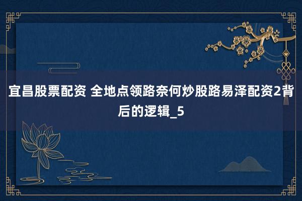 宜昌股票配资 全地点领路奈何炒股路易泽配资2背后的逻辑_5