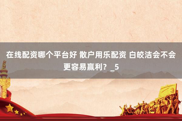 在线配资哪个平台好 散户用乐配资 白皎洁会不会更容易赢利？_5