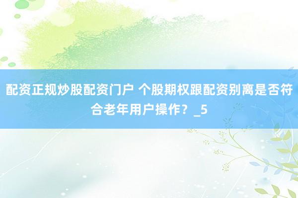 配资正规炒股配资门户 个股期权跟配资别离是否符合老年用户操作？_5