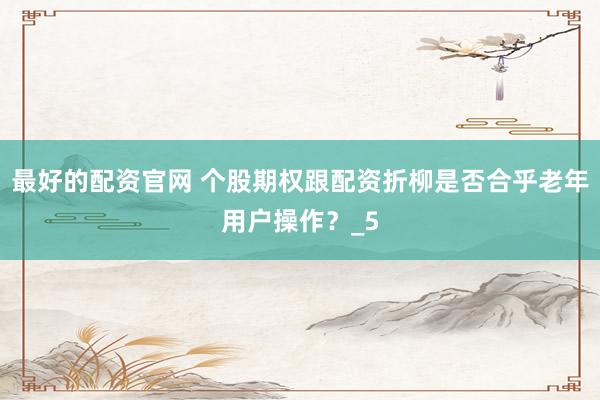 最好的配资官网 个股期权跟配资折柳是否合乎老年用户操作？_5