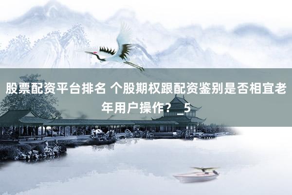 股票配资平台排名 个股期权跟配资鉴别是否相宜老年用户操作？_5