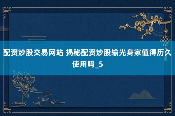 配资炒股交易网站 揭秘配资炒股输光身家值得历久使用吗_5