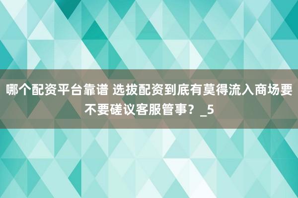 哪个配资平台靠谱 选拔配资到底有莫得流入商场要不要磋议客服管事？_5