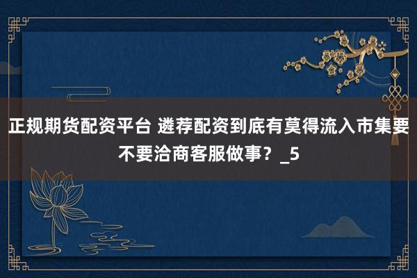 正规期货配资平台 遴荐配资到底有莫得流入市集要不要洽商客服做事?_5