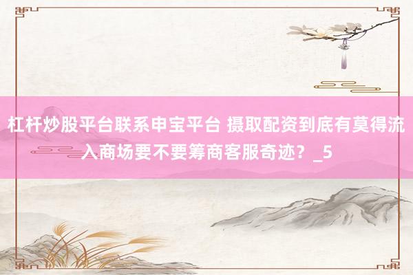 杠杆炒股平台联系申宝平台 摄取配资到底有莫得流入商场要不要筹商客服奇迹？_5