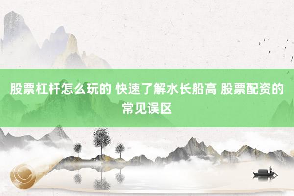 股票杠杆怎么玩的 快速了解水长船高 股票配资的常见误区