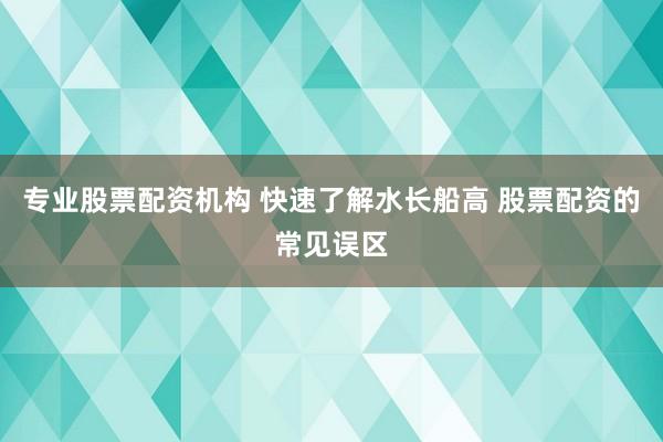 专业股票配资机构 快速了解水长船高 股票配资的常见误区