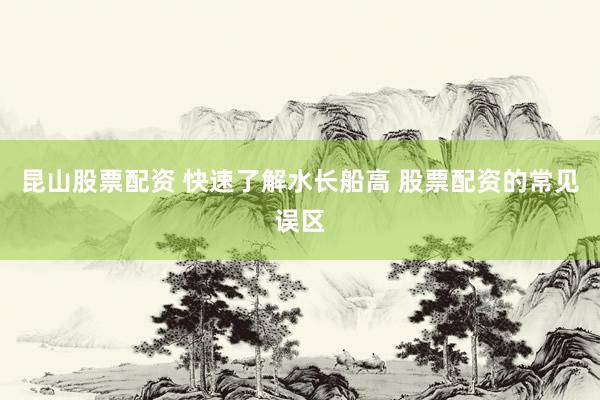 昆山股票配资 快速了解水长船高 股票配资的常见误区
