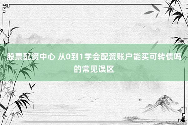 股票配资中心 从0到1学会配资账户能买可转债吗的常见误区