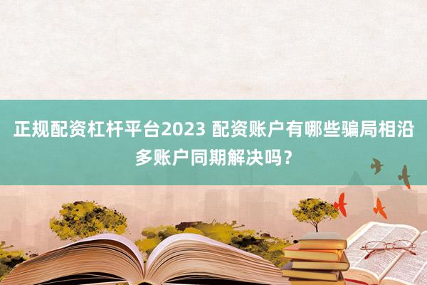 正规配资杠杆平台2023 配资账户有哪些骗局相沿多账户同期解决吗？
