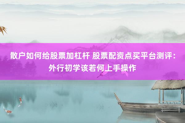散户如何给股票加杠杆 股票配资点买平台测评：外行初学该若何上手操作