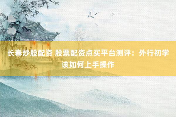 长春炒股配资 股票配资点买平台测评：外行初学该如何上手操作