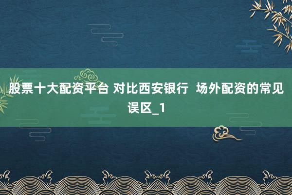 股票十大配资平台 对比西安银行  场外配资的常见误区_1