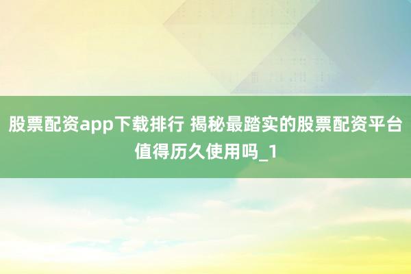 股票配资app下载排行 揭秘最踏实的股票配资平台值得历久使用吗_1