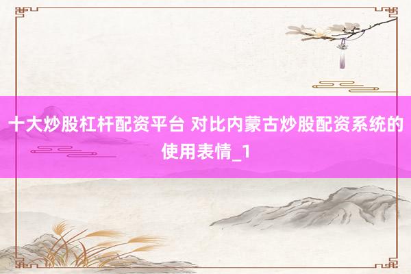 十大炒股杠杆配资平台 对比内蒙古炒股配资系统的使用表情_1