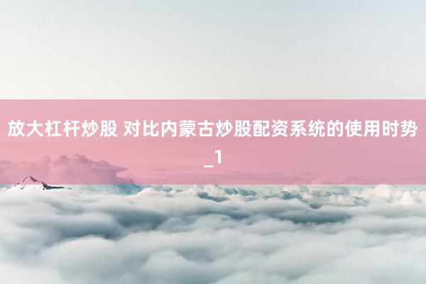 放大杠杆炒股 对比内蒙古炒股配资系统的使用时势_1