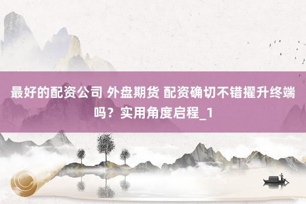 最好的配资公司 外盘期货 配资确切不错擢升终端吗？实用角度启程_1