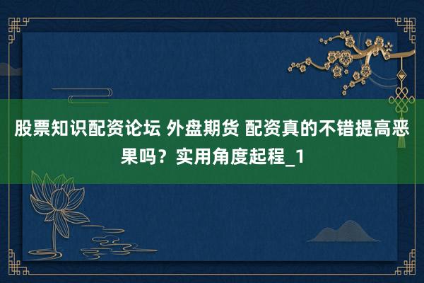 股票知识配资论坛 外盘期货 配资真的不错提高恶果吗？实用角度起程_1