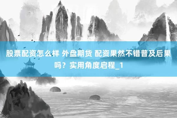 股票配资怎么样 外盘期货 配资果然不错普及后果吗？实用角度启程_1