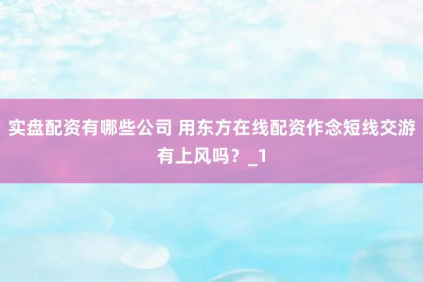 实盘配资有哪些公司 用东方在线配资作念短线交游有上风吗？_1