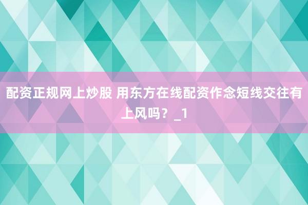 配资正规网上炒股 用东方在线配资作念短线交往有上风吗？_1